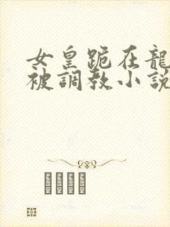 女皇跪在龙椅前被调教小说