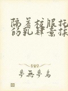 隔着校服托住她的乳肆意揉搓封面