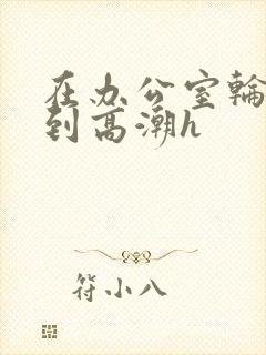 在办公室轮流澡到高潮h