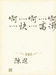 啊灬啊灬啊灬啊灬快灬高潮