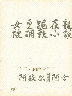 女皇跪在龙椅前被调教小说