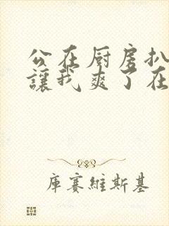 公在厨房扒开腿让我爽了在线观看