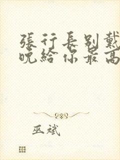 张行长别戴了今晚给你最高的待遇