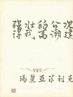 强壮的公次次弄得我高潮建国