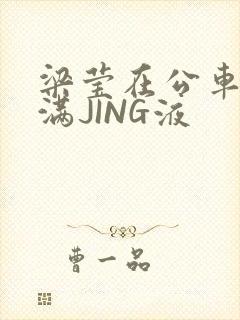 梁莹在公车被灌满JING液