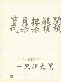 宝贝把腿开大让我添添视频