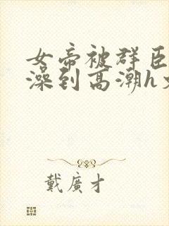 女帝被群臣伦流澡到高潮h文