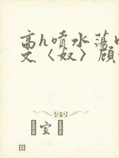 高h喷水荡肉欲文〈奴〉顾依依