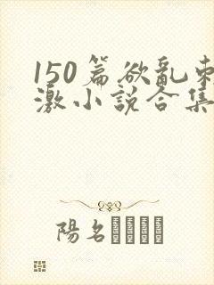 150篇欲乱刺激小说合集