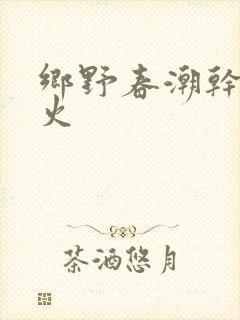 乡野春潮干柴烈火