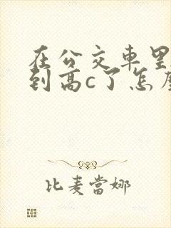 在公交车里c弄到高c了怎么办