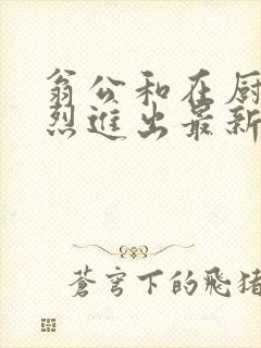 翁公和在厨房猛烈进出最新章节封面