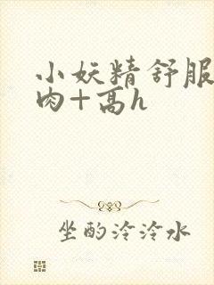 小妖精舒服吗+肉+高h