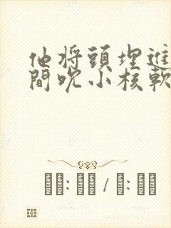 他将头埋进双腿间吮小核软件