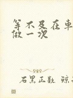 等不及在车里先做一次