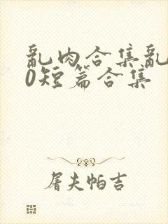 乱肉合集乱500短篇合集