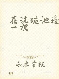 在洗碗池边要了一次