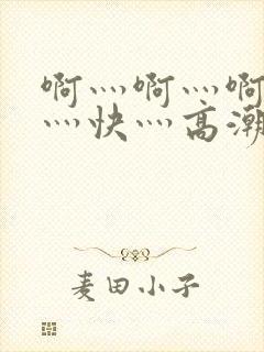 啊灬啊灬啊灬啊灬快灬高潮