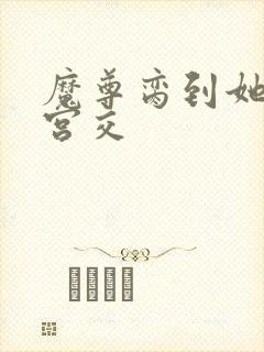 魔尊脔到她哭h宫交