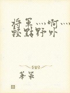 将军灬啊灬啊灬轻点野外