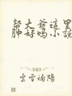 帮大爷这里消消肿好吗小说