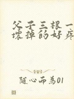 父子三根一起会坏掉的好疼
