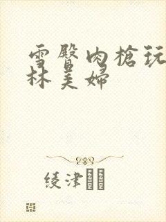 雪臀肉枪玩遍武林美妇