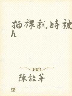 拍裸戏时被c了h