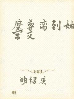 魔尊脔到她哭h宫交