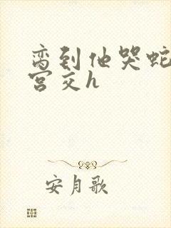 脔到他哭蛇双根宫交h