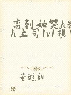 脔到她哭h粗话h上司1v1视频