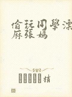 偷玩同学漂亮麻麻张嫣