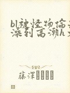 bl被怪物伦流澡到高潮h文