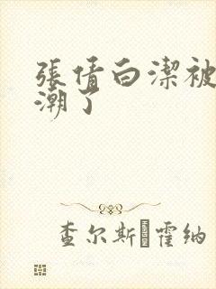 张倩白洁被弄高潮了