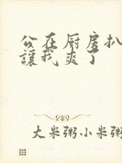 公在厨房扒开腿让我爽了