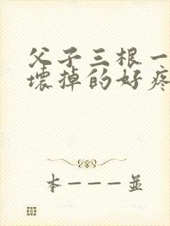 父子三根一起会坏掉的好疼