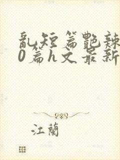 乱短篇艳辣500篇h文最新章节