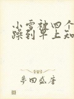 小雪被四个男人躁到早上知乎