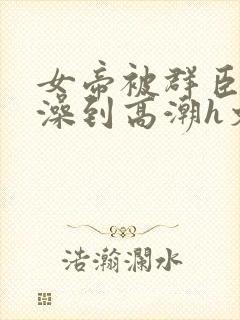 女帝被群臣伦流澡到高潮h文