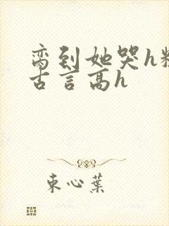 脔到她哭h粗话古言高h