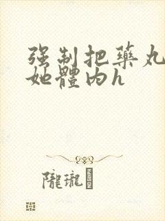 强制把药丸推进她体内h