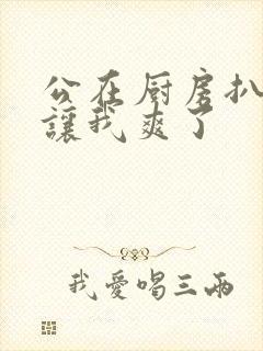 公在厨房扒开腿让我爽了