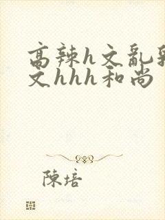 高辣h文乱乳h文hhh和尚