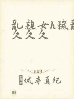 乱亲女h秽乱长久久久