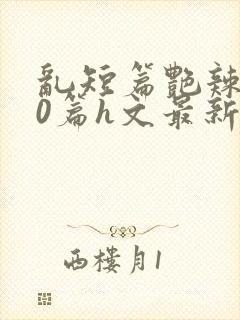 乱短篇艳辣500篇h文最新章节