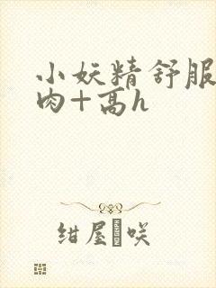 小妖精舒服吗+肉+高h