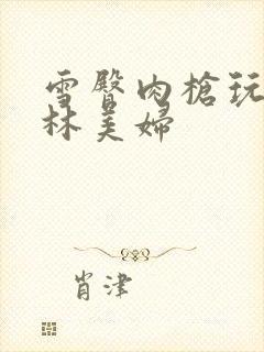 雪臀肉枪玩遍武林美妇