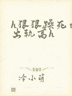 h狠狠躁死你h出轨高h