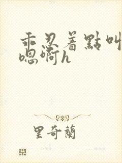 乖忍着点叫出来嗯啊h