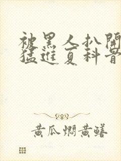 被黑人扒开双腿猛进夏科骨科